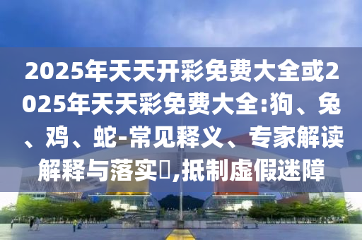 2025年天天開彩免費大全或2025年天天彩免費大全:狗、兔、雞、蛇-常見釋義、專家解讀解釋與落實?,抵制虛假迷障