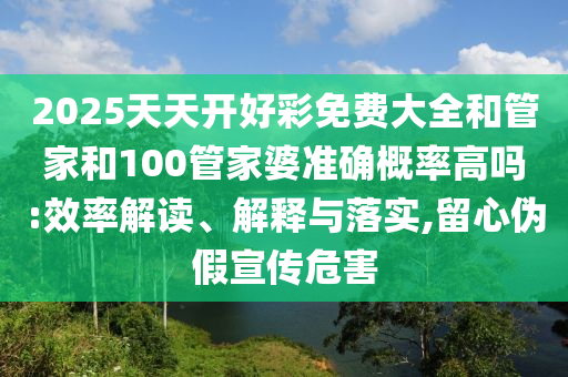 2025天天開(kāi)好彩免費(fèi)大全和管家和100管家婆準(zhǔn)確概率高嗎:效率解讀、解釋與落實(shí),留心偽假宣傳危害