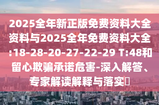 2025全年新正版免費(fèi)資料大全資料與2025全年免費(fèi)資料大全:18-28-20-27-22-29 T:48和留心欺騙承諾危害-深入解答、專(zhuān)家解讀解釋與落實(shí)?